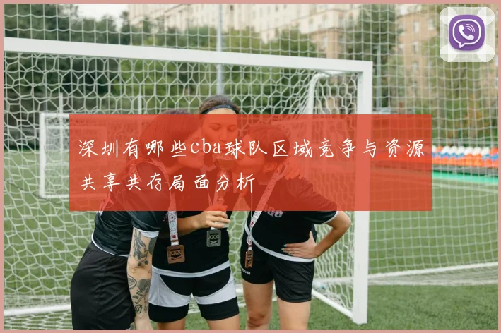 深圳有哪些cba球队区域竞争与资源共享共存局面分析