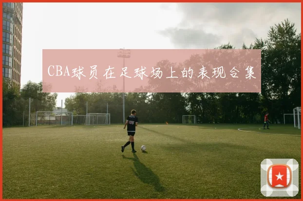 CBA球员在足球场上的表现合集