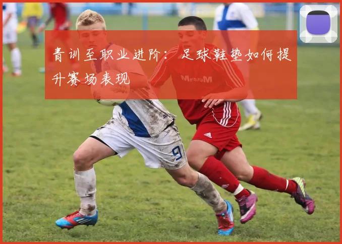 青训至职业进阶:足球鞋垫如何提升赛场表现