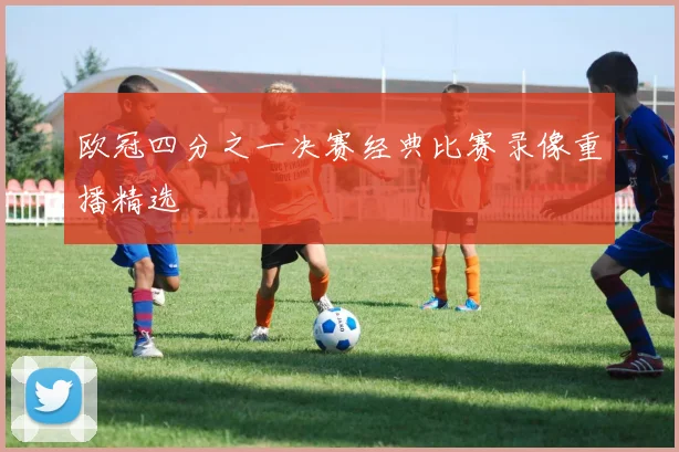 欧冠四分之一决赛经典比赛录像重播精选