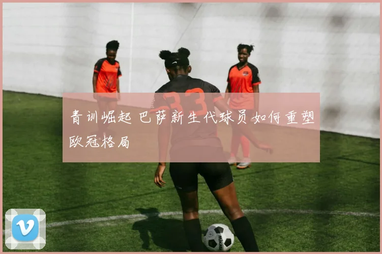 青训崛起 巴萨新生代球员如何重塑欧冠格局