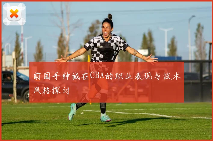 前国手钟诚在CBA的职业表现与技术风格探讨